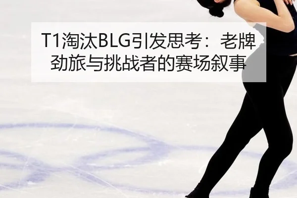 T1淘汰BLG引发思考：老牌劲旅与挑战者的赛场叙事
